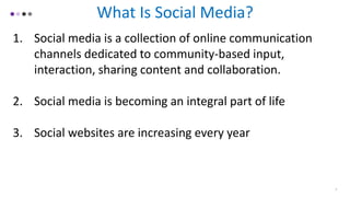 What Is Social Media?
1. Social media is a collection of online communication
channels dedicated to community-based input,
interaction, sharing content and collaboration.
2. Social media is becoming an integral part of life
3. Social websites are increasing every year
3
 