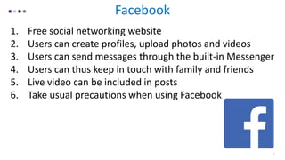 Facebook
1. Free social networking website
2. Users can create profiles, upload photos and videos
3. Users can send messages through the built-in Messenger
4. Users can thus keep in touch with family and friends
5. Live video can be included in posts
6. Take usual precautions when using Facebook
7
 