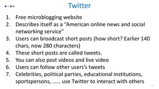 Twitter
1. Free microblogging website
2. Describes itself as a “American online news and social
networking service”
3. Users can broadcast short posts (how short? Earlier 140
chars, now 280 characters)
4. These short posts are called tweets.
5. You can also post videos and live video
6. Users can follow other users’s tweets
7. Celebrities, political parties, educational institutions,
sportspersons, …… use Twitter to interact with others 10
 