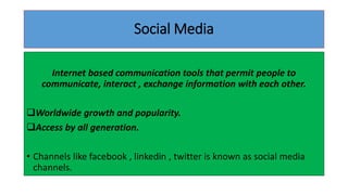 Social Media
Internet based communication tools that permit people to
communicate, interact , exchange information with each other.
Worldwide growth and popularity.
Access by all generation.
• Channels like facebook , linkedin , twitter is known as social media
channels.
 