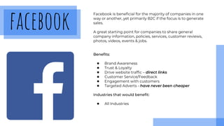 facebook
Facebook is beneficial for the majority of companies in one
way or another, yet primarily B2C if the focus is to generate
sales.
A great starting point for companies to share general
company information, policies, services, customer reviews,
photos, videos, events & jobs.
Benefits:
● Brand Awareness
● Trust & Loyalty
● Drive website traffic – direct links
● Customer Service/Feedback
● Engagement with customers
● Targeted Adverts - have never been cheaper
Industries that would benefit:
● All Industries
 