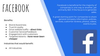 facebook
Benefits:
● Brand Awareness
● Trust & Loyalty
● Drive website traffic – direct links
● Customer Service/Feedback
● Engagement with customers
● Targeted Adverts - have never been
cheaper
Industries that would benefit:
● All Industries
Facebook is beneficial for the majority of
companies in one way or another, yet
primarily B2C if the focus is to generate
sales.
A great starting point for companies to share
general company information, policies,
services, customer reviews, photos, videos,
events & jobs.
 