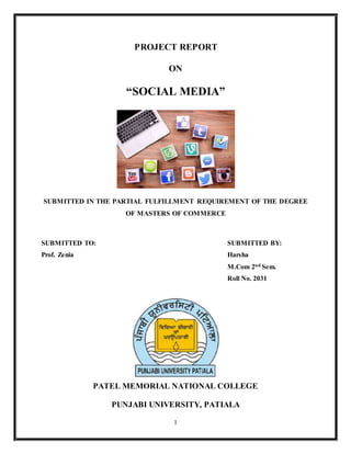 1
PROJECT REPORT
ON
“SOCIAL MEDIA”
SUBMITTED IN THE PARTIAL FULFILLMENT REQUIREMENT OF THE DEGREE
OF MASTERS OF COMMERCE
SUBMITTED TO: SUBMITTED BY:
Prof. Zenia Harsha
M.Com 2nd Sem.
Roll No. 2031
PATEL MEMORIAL NATIONAL COLLEGE
PUNJABI UNIVERSITY, PATIALA
 