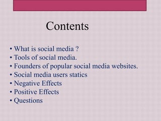 Contents
• What is social media ?
• Tools of social media.
• Founders of popular social media websites.
• Social media users statics
• Negative Effects
• Positive Effects
• Questions
 