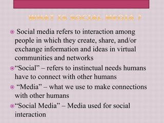  Social media refers to interaction among
people in which they create, share, and/or
exchange information and ideas in virtual
communities and networks
“Social” – refers to instinctual needs humans
have to connect with other humans
 “Media” – what we use to make connections
with other humans
“Social Media” – Media used for social
interaction
 