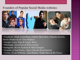Founders of Popular Social Media websites
• Facebook. (Mark Zuckerberg, Andrew McCollum, Eduardo Saverin,
Dustin Moskovitz & Chirs Hughes)
• Google. (Larry Page & Sergey Brin)
• Whatsapp. (Jan Koum & Brian Acton)
• Instagram. (Kevin Systrom & Mike Krieger)
• Youtube. (Chad Hurley , Steve Chen & Jawed Karim)
• Twitter. (Evan Williams , Jack Dorsey , Noah Glass & Biz Stone)
 
