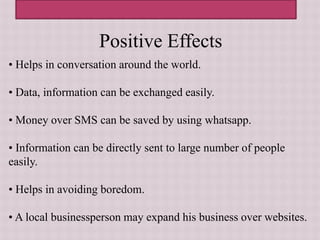 Positive Effects
• Helps in conversation around the world.
• Data, information can be exchanged easily.
• Money over SMS can be saved by using whatsapp.
• Information can be directly sent to large number of people
easily.
• Helps in avoiding boredom.
• A local businessperson may expand his business over websites.
 