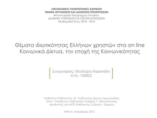 ΟΙΚΟΝΟΜΙΚΟ ΠΑΝΕΠΙ΢ΣΗΜΙΟ ΑΘΗΝΩΝ
           ΣΜΗΜΑ ΟΡΓΑΝΩ΢Η΢ ΚΑΙ ΔΙΟΙΚΗ΢Η΢ ΕΠΙΧΕΙΡΗ΢ΕΩΝ
                Μεταπτυχιακό Πρόγραμμα ΢πουδών:
             ΔΙΟΙΚΗ΢Η ΤΠΗΡΕ΢ΙΩΝ ΓΙΑ ΢ΣΕΛΕΧΗ ΕΠΙΧ/΢ΕΩΝ
                    Ακαδημαϊκό Έτος: 2010 - 2012




Θέματα ιδιωτικότητας Ελλήνων χρηστών στα on line
 Κοινωνικά Δίκτυα, την εποχή της Κοινωνικότητας


               ΢υγγραφέας: Θεοδώρα Χαρισιάδη
                        Α.Μ.: 100822




          Επιβλέπων Καθηγητής: Αν. Καθηγητής ΢έργιος Δημητριάδης
           Επιστ. Τπεύθυνος: Καθηγητής Ανδρέας Γ. Νικολόπουλος
              Διευθυντής του ΜΠ΢: Καθηγητής Γιώργος Ι. ΢ιώμκος

                        Αθήνα, Δεκέμβριος 2012
 