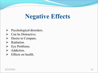Negative Effects
 Psychological disorders.
 Can be Distractive.
 Desire to Compare.
 Radiation.
 Eye Problems.
 Addiction.
 Effects on health.
3/13/2021 11
 