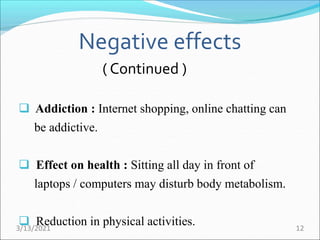 Negative effects
( Continued )
 Addiction : Internet shopping, online chatting can
be addictive.
 Effect on health : Sitting all day in front of
laptops / computers may disturb body metabolism.
 Reduction in physical activities.
3/13/2021 12
 