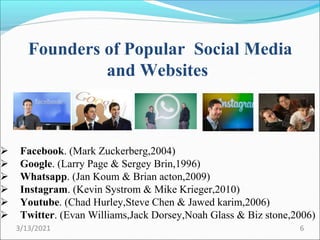 Founders of Popular Social Media
and Websites
 Facebook. (Mark Zuckerberg,2004)
 Google. (Larry Page & Sergey Brin,1996)
 Whatsapp. (Jan Koum & Brian acton,2009)
 Instagram. (Kevin Systrom & Mike Krieger,2010)
 Youtube. (Chad Hurley,Steve Chen & Jawed karim,2006)
 Twitter. (Evan Williams,Jack Dorsey,Noah Glass & Biz stone,2006)
3/13/2021 6
 