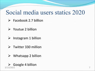  Facebook 2.7 billion
 Youtue 2 billion
 Instagram 1 billion
 Twitter 330 million
 Whatsapp 2 billion
 Google 4 billion
Social media users statics 2020
3/13/2021 7
 