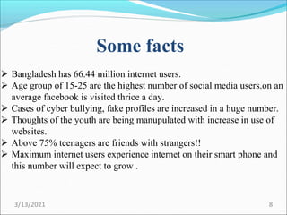Some facts
 Bangladesh has 66.44 million internet users.
 Age group of 15-25 are the highest number of social media users.on an
average facebook is visited thrice a day.
 Cases of cyber bullying, fake profiles are increased in a huge number.
 Thoughts of the youth are being manupulated with increase in use of
websites.
 Above 75% teenagers are friends with strangers!!
 Maximum internet users experience internet on their smart phone and
this number will expect to grow .
3/13/2021 8
 