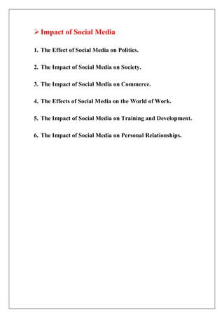 Impact of Social Media
1. The Effect of Social Media on Politics.
2. The Impact of Social Media on Society.
3. The Impact of Social Media on Commerce.
4. The Effects of Social Media on the World of Work.
5. The Impact of Social Media on Training and Development.
6. The Impact of Social Media on Personal Relationships.
 
