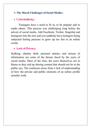  The Moral Challenges of Social Media:-
 Cyberbullying :
Teenagers have a need to fit in, to be popular and to
outdo others. This process was challenging long before the
advent of social media. Add Facebook, Twitter, Snapchat and
Instagram into the mix and you suddenly have teenagers being
subjected feeling pressure to grow up too fast in an online
world.
 Lack of Privacy:
Stalking, identity theft, personal attacks, and misuse of
information are some of the threats faced by the users of
social media. Most of the time, the users themselves are to
blame as they end up sharing content that should not be in the
public eye. The confusion arises from a lack of understanding
of how the private and public elements of an online profile
actually work.
 