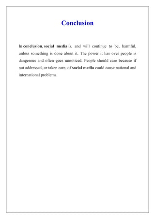 Conclusion
In conclusion, social media is, and will continue to be, harmful,
unless something is done about it. The power it has over people is
dangerous and often goes unnoticed. People should care because if
not addressed, or taken care, of social media could cause national and
international problems.
 