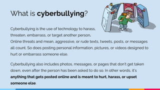 What is cyberbullying?
Cyberbullying is the use of technology to harass,
threaten, embarrass, or target another person.
On...