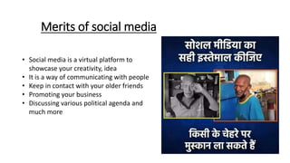 Merits of social media
• Social media is a virtual platform to
showcase your creativity, idea
• It is a way of communicating with people
• Keep in contact with your older friends
• Promoting your business
• Discussing various political agenda and
much more
 