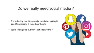 Do we really need social media ?
• From sharing our life on social media to making it
as a life necessity it ruined our habits
• Social life is good but don’t get addicted to it
 