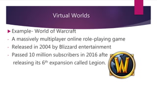 Virtual Worlds
 Example- World of Warcraft
- A massively multiplayer online role-playing game
- Released in 2004 by Blizzard entertainment
- Passed 10 million subscribers in 2016 after
releasing its 6th expansion called Legion.
 