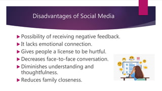 Disadvantages of Social Media
 Possibility of receiving negative feedback.
 It lacks emotional connection.
 Gives people a license to be hurtful.
 Decreases face-to-face conversation.
 Diminishes understanding and
thoughtfulness.
 Reduces family closeness.
 