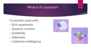 What is it’s purpose?
To provide users with;
o Rich experience
o Dynamic content
o Scalability
o Openness
o Collective intelligence
 