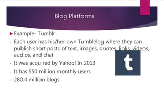 Blog Platforms
 Example- Tumblr
- Each user has his/her own Tumblelog where they can
publish short posts of text, images, quotes, links, videos,
audios, and chat
- It was acquired by Yahoo! In 2013
- It has 550 million monthly users
- 280.4 million blogs
 
