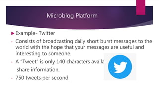Microblog Platform
 Example- Twitter
- Consists of broadcasting daily short burst messages to the
world with the hope that your messages are useful and
interesting to someone.
- A “Tweet” is only 140 characters available to
share information.
- 750 tweets per second
 
