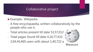 Collaborative project
 Example- Wikipedia
- A free encyclopaedia, written collaboratively by the
people who use it.
- Total articles present till date 53,57,012.
- Total pages found till date 4,16,77,432.
- 3,04,44,460 users with about 1,40,722 active.
 
