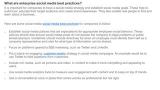 What are enterprise social media best practices?
It is important for companies to have a social media strategy and establish social media goals. These help to
build trust, educate their target audience and create brand awareness. They also enable real people to find and
learn about a business.
Here are some social media social media best practices for companies to follow:
 Establish social media policies that set expectations for appropriate employee social behavior. These
policies should also ensure social media posts do not expose the company to legal problems or public
embarrassment. Guidelines should include directives for when an employee must identify them self as a
company representative and rules for what type of information can be shared.
 Focus on platforms geared to B2B marketing, such as Twitter and LinkedIn.
 Put in place an engaging, customer-centric strategy in social media campaigns. An example would be to
use Twitter to field questions from customers.
 Include rich media, such as pictures and video, in content to make it more compelling and appealing to
users.
 Use social media analytics tools to measure user engagement with content and to keep on top of trends.
 Use a conversational voice in posts that comes across as professional but not rigid.
 