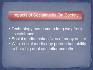 11
Impacts of Socialmedia On Society
 Technology has come a long way from
its existence
 Social media makes lives of many easier
 With social media any person has ability
to be a big deal can influence other
 