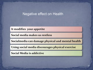 It modifies your appetite
Social media makes us restless
Socialmedia can damage physical and mental health
Using social media discourages physical exercise
Social Media is addictive
17
Negative effect on Health
 