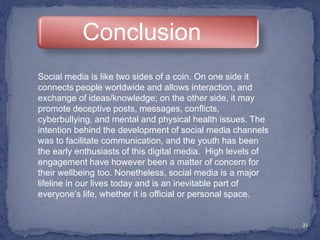 21
Conclusion
Social media is like two sides of a coin. On one side it
connects people worldwide and allows interaction, and
exchange of ideas/knowledge; on the other side, it may
promote deceptive posts, messages, conflicts,
cyberbullying, and mental and physical health issues. The
intention behind the development of social media channels
was to facilitate communication, and the youth has been
the early enthusiasts of this digital media. High levels of
engagement have however been a matter of concern for
their wellbeing too. Nonetheless, social media is a major
lifeline in our lives today and is an inevitable part of
everyone’s life, whether it is official or personal space.
 