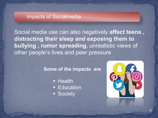 8
Impacts of Socialmedia
 Social media use can also negatively affect teens ,
distracting their sleep and exposing them to
bullying , rumor spreading, unrealistic views of
other people’s lives and peer pressure
Some of the impacts are
 Health
 Education
 Society
 