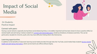 Impact of Social
Media
On Students;
Positive Impact
Connect with peers
Having a social network, especially during these social distancing times, is incredibly important and has been shown to have a positive effect on
mental health and well-being. It allows students to connect with likeminded peers, breaking limitations of distance and time. This can be
particularly valuable for minority youth, who may have difficulty finding others like themselves.
Learning opportunities
In addition to the benefits of classroom learning social media provides through sites like YouTube, social media helps students access mental
health and well-being information, which can be hard to do offline without stigma.
 