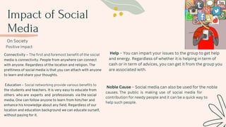 Impact of Social
Media
On Society
Positive Impact
Connectivity – The first and foremost benefit of the social
media is connectivity. People from anywhere can connect
with anyone. Regardless of the location and religion. The
prettiness of social media is that you can attach with anyone
to learn and share your thoughts.
Education – Social networking provide various benefits to
the students and teachers. It is very easy to educate from
others who are experts and professionals via the social
media. One can follow anyone to learn from him/her and
enhance his knowledge about any field. Regardless of our
location and education background we can educate ourself,
without paying for it.
Help – You can impart your issues to the group to get help
and energy. Regardless of whether it is helping in term of
cash or in term of advices, you can get it from the group you
are associated with.
Noble Cause – Social media can also be used for the noble
causes. The public is making use of social media for
contribution for needy people and it can be a quick way to
help such people.
 