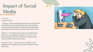 Impact of Social
Media
On Society
Negative Impact
Hacking – Personal information and security can be hacked
and shared on the Internet.[5] Some twitter and Facebook
accounts have been hacked in the past and the programmer
had posted materials that have influenced the person's lives.
Addiction – The addictive piece of the online networking is
awful and can exasperate individual lives also. It can
likewise squander individual’s time that could have been
used by profitable tasks and exercises.
Fraud and Scams – Several cases are available where
people have committed fraud and scams through the online
networking.
 