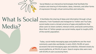 What Is Social
Media?
Social Media is an interactive technologies that facilitate the
creation and sharing of information, ideas, interests, and other forms
of expression through virtual communities and networks.
It facilitates the sharing of ideas and information through virtual
networks. From Facebook and Instagram to Twitter and YouTube,
social media covers a broad universe of apps and platforms that
allow users to share content, interact online, and build communities.
More than 4.7 billion people use social media, equal to roughly 60%
of the world’s population.
Today, social media messaging apps and platforms are the most
commonly used sites worldwide. In early 2023, 94.8% of users
accessed chat and messaging apps and websites, followed closely by
social platforms, at 94.6% of users. Search engine sites were next,
with 81.8% of users accessing them.
 