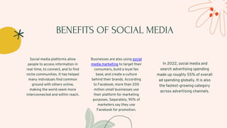 BENEFITS OF SOCIAL MEDIA
Social media platforms allow
people to access information in
real-time, to connect, and to find
niche communities. It has helped
many individuals find common
ground with others online,
making the world seem more
interconnected and within reach.
Businesses are also using social
media marketing to target their
consumers, build a loyal fan
base, and create a culture
behind their brands. According
to Facebook, more than 200
million small businesses use
their platform for marketing
purposes. Separately, 90% of
marketers say they use
Facebook for promotion.
In 2022, social media and
search advertising spending
made up roughly 55% of overall
ad spending globally. It is also
the fastest-growing category
across advertising channels.
 