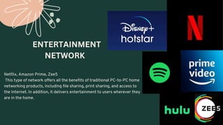 Netflix, Amazon Prime, Zee5
This type of network offers all the benefits of traditional PC-to-PC home
networking products, including file sharing, print sharing, and access to
the Internet. In addition, it delivers entertainment to users wherever they
are in the home.
ENTERTAINMENT
NETWORK
 
