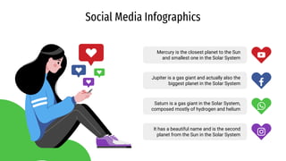 Social Media Infographics
Mercury is the closest planet to the Sun
and smallest one in the Solar System
Jupiter is a gas giant and actually also the
biggest planet in the Solar System
Saturn is a gas giant in the Solar System,
composed mostly of hydrogen and helium
It has a beautiful name and is the second
planet from the Sun in the Solar System
 