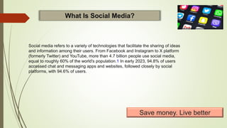 Social media refers to a variety of technologies that facilitate the sharing of ideas
and information among their users. From Facebook and Instagram to X platform
(formerly Twitter) and YouTube, more than 4.7 billion people use social media,
equal to roughly 60% of the world's population.1 In early 2023, 94.8% of users
accessed chat and messaging apps and websites, followed closely by social
platforms, with 94.6% of users.
What Is Social Media?
Save money. Live better
 