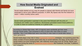 How Social Media Originated and
Evolved
Social media started out as a way for people to interact with friends and family but soon
expanded to serve many different purposes. In 2004, My Space was the first network to
reach 1 million monthly active users.
Social media participation exploded in the years that followed with the entry of
Facebook and Twitter (now X platform). Businesses gravitated toward these platforms
in order to reach an audience instantly on a global scale
According to Global Web Index, 46% of internet users worldwide get their news
through social media. That compares to 40% of users who view news on news
websites. Gen Z and Millennials were most likely to view news on social sites versus
other generations
Social media plays a key role in many businesses' marketing strategies, not surprising given the
sheer number of hours people spend each day on social websites and apps. At the same time,
social media is an ever-changing field, with relatively recent apps such as TikTok, Signal, and
Clubhouse joining the ranks of established social networks like Facebook, YouTube, X platform,
and Instagram.
 