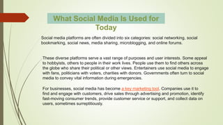 Social media platforms are often divided into six categories: social networking, social
bookmarking, social news, media sharing, microblogging, and online forums.
What Social Media Is Used for
Today
These diverse platforms serve a vast range of purposes and user interests. Some appeal
to hobbyists, others to people in their work lives. People use them to find others across
the globe who share their political or other views. Entertainers use social media to engage
with fans, politicians with voters, charities with donors. Governments often turn to social
media to convey vital information during emergencies.
For businesses, social media has become a key marketing tool. Companies use it to
find and engage with customers, drive sales through advertising and promotion, identify
fast-moving consumer trends, provide customer service or support, and collect data on
users, sometimes surreptitiously.
 