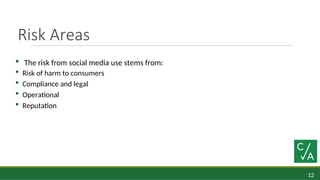 12
Risk Areas
 The risk from social media use stems from:
 Risk of harm to consumers
 Compliance and legal
 Operational
 Reputation
 
