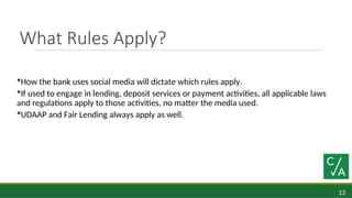 13
What Rules Apply?
How the bank uses social media will dictate which rules apply.
If used to engage in lending, deposit services or payment activities, all applicable laws
and regulations apply to those activities, no matter the media used.
UDAAP and Fair Lending always apply as well.
 