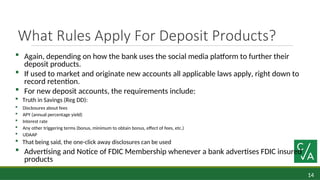 14
What Rules Apply For Deposit Products?
 Again, depending on how the bank uses the social media platform to further their
deposit products.
 If used to market and originate new accounts all applicable laws apply, right down to
record retention.
 For new deposit accounts, the requirements include:
 Truth in Savings (Reg DD):
 Disclosures about fees
 APY (annual percentage yield)
 Interest rate
 Any other triggering terms (bonus, minimum to obtain bonus, effect of fees, etc.)
 UDAAP
 That being said, the one-click away disclosures can be used
 Advertising and Notice of FDIC Membership whenever a bank advertises FDIC insured
products
 