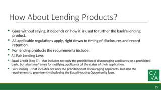 15
How About Lending Products?
 Goes without saying, it depends on how it is used to further the bank’s lending
product.
 All applicable regulations apply, right down to timing of disclosures and record
retention.
 For lending products the requirements include:
 All Fair Lending Laws:
 Equal Credit (Reg B) - that includes not only the prohibition of discouraging applicants on a prohibited
basis, but also timeframes for notifying applicants of the status of their application.
 Fair Housing – that includes not only the prohibition of discouraging applicants, but also the
requirement to prominently displaying the Equal Housing Opportunity logo.
 