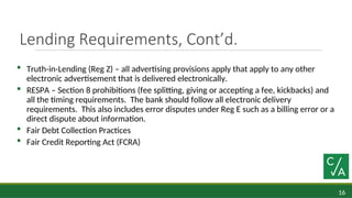 16
Lending Requirements, Cont’d.
 Truth-in-Lending (Reg Z) – all advertising provisions apply that apply to any other
electronic advertisement that is delivered electronically.
 RESPA – Section 8 prohibitions (fee splitting, giving or accepting a fee, kickbacks) and
all the timing requirements. The bank should follow all electronic delivery
requirements. This also includes error disputes under Reg E such as a billing error or a
direct dispute about information.
 Fair Debt Collection Practices
 Fair Credit Reporting Act (FCRA)
 