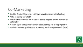 17
Co-Marketing
 Redfin, Trulia, Zillow, etc. – all have ways to market with Realtors
 Who is paying for what?
 What is the cost? Is it a flat rate or does it depend on the number of
referrals?
 Can an agent charge more simply because they are a “Top-Agent”?
 Review the CFPB guidance on Marketing Services Agreements (MSA).
 